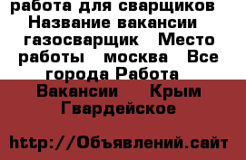 работа для сварщиков › Название вакансии ­ газосварщик › Место работы ­ москва - Все города Работа » Вакансии   . Крым,Гвардейское